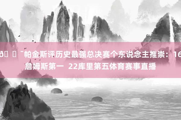 😯帕金斯评历史最强总决赛个东说念主推崇：16詹姆斯第一  22库里第五体育赛事直播