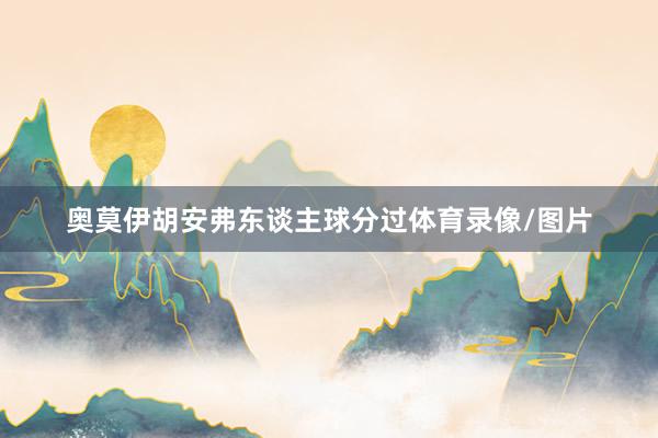 奥莫伊胡安弗东谈主球分过体育录像/图片