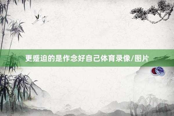 更蹙迫的是作念好自己体育录像/图片
