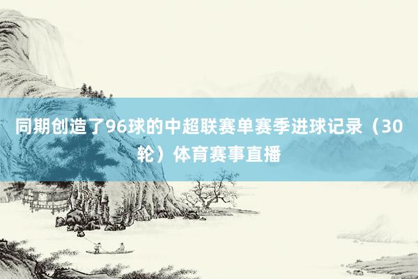 同期创造了96球的中超联赛单赛季进球记录（30轮）体育赛事直播