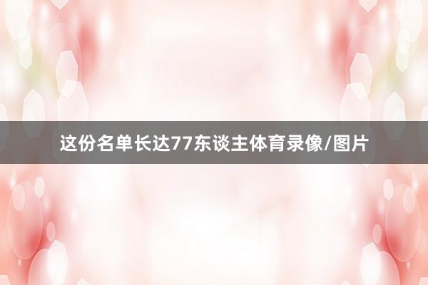 这份名单长达77东谈主体育录像/图片