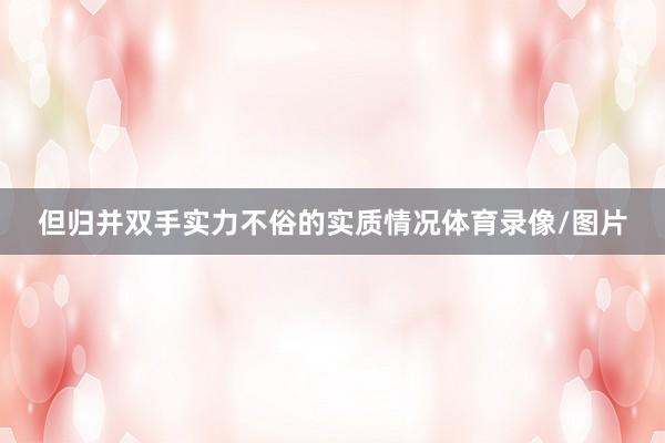 但归并双手实力不俗的实质情况体育录像/图片