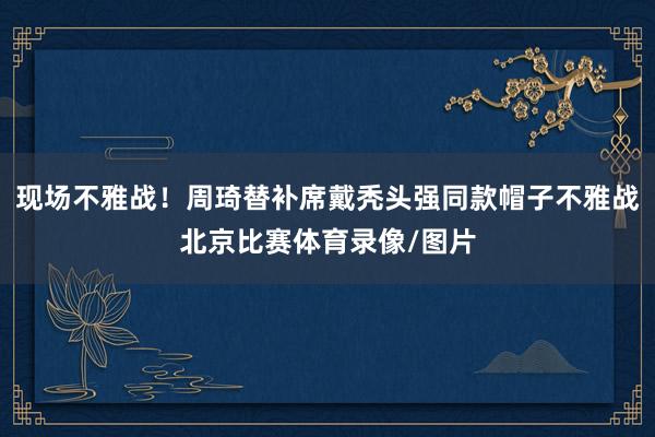 现场不雅战！周琦替补席戴秃头强同款帽子不雅战北京比赛体育录像/图片