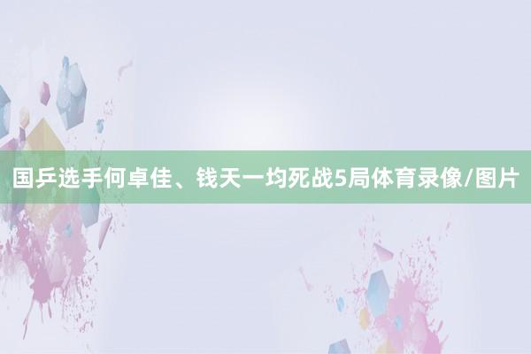 国乒选手何卓佳、钱天一均死战5局体育录像/图片