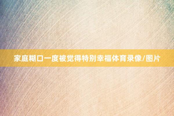 家庭糊口一度被觉得特别幸福体育录像/图片