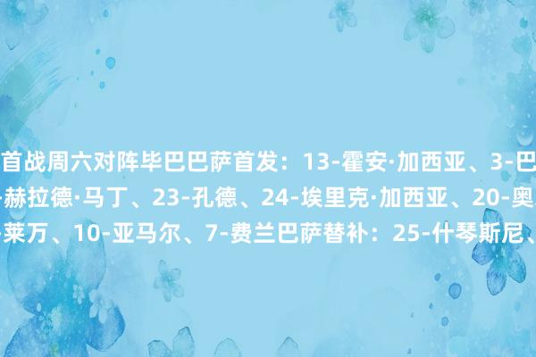 首战周六对阵毕巴巴萨首发：13-霍安·加西亚、3-巴尔德、5-库巴西、18-赫拉德·马丁、23-孔德、24-埃里克·加西亚、20-奥尔莫、16-费尔明、9-莱万、10-亚马尔、7-费兰巴萨替补：25-什琴斯尼、31-迭戈·科肯、4-阿劳霍、15-克里斯滕森、17-卡萨多、22-伯纳尔、27-德罗·费尔南德斯、11-拉菲尼亚、28-巴德吉毕尔巴鄂竞技首发：1-乌奈·西蒙、2-戈罗萨贝尔、3-维维安、14-拉波尔特、17-贝尔奇切、16-德加拉莱塔、18-豪雷吉萨尔、8-桑塞特、7-贝伦格尔、10-尼科·威廉姆斯、20-乌奈·戈麦斯毕尔巴鄂竞技替补：27-帕迪利亚、4-艾托·帕雷德斯、12-阿雷索、15-莱奎、19-博伊罗、6-贝斯加、11-古鲁泽塔、22-塞拉诺、23-纳瓦罗、25-伊泽塔、30-雷戈、44-斯蒂尔顿交锋历史    体育赛事直播