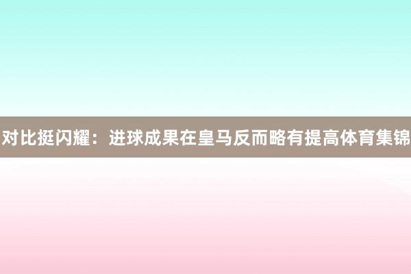 对比挺闪耀：进球成果在皇马反而略有提高体育集锦