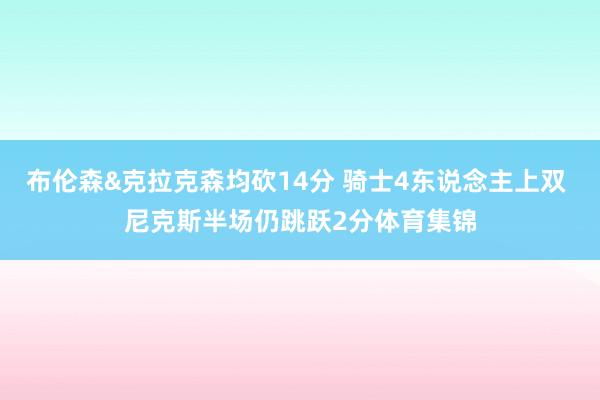 布伦森&克拉克森均砍14分 骑士4东说念主上双 尼克斯半场仍跳跃2分体育集锦