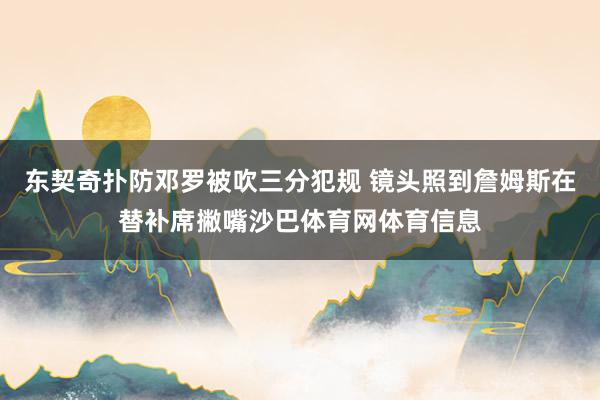东契奇扑防邓罗被吹三分犯规 镜头照到詹姆斯在替补席撇嘴沙巴体育网体育信息