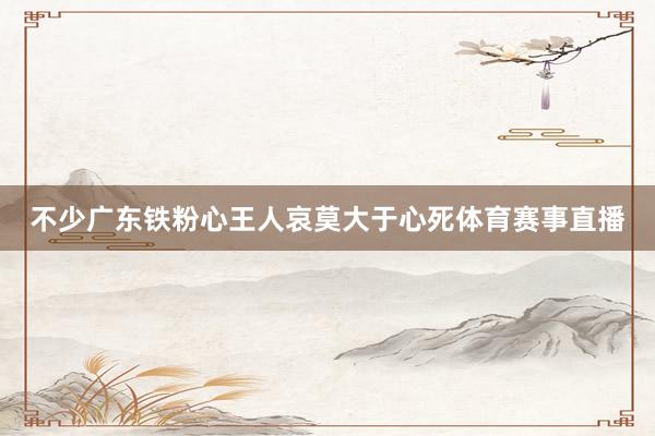 不少广东铁粉心王人哀莫大于心死体育赛事直播