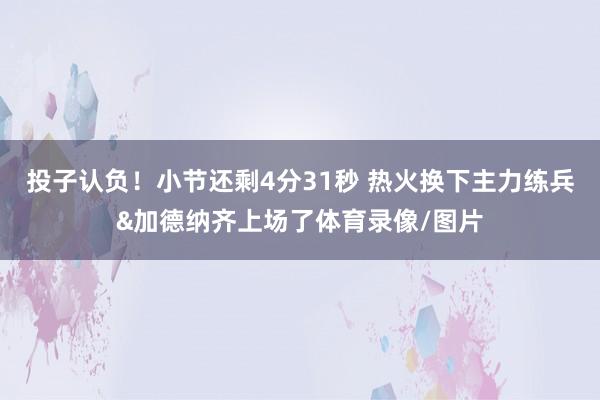 投子认负！小节还剩4分31秒 热火换下主力练兵&加德纳齐上场了体育录像/图片