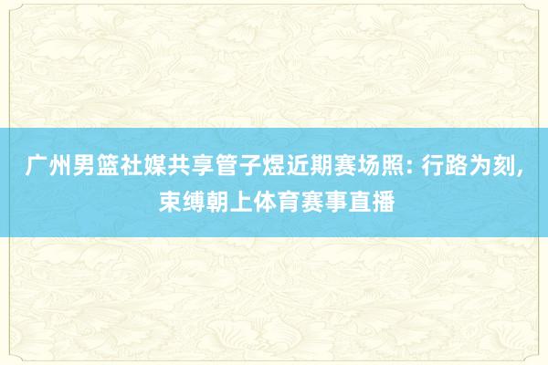 广州男篮社媒共享管子煜近期赛场照: 行路为刻, 束缚朝上体育赛事直播