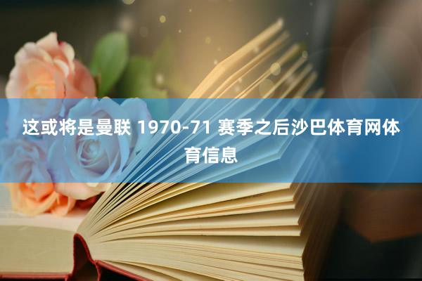 这或将是曼联 1970-71 赛季之后沙巴体育网体育信息