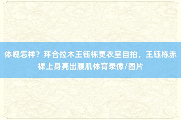 体魄怎样？拜合拉木王钰栋更衣室自拍，王钰栋赤裸上身亮出腹肌体育录像/图片