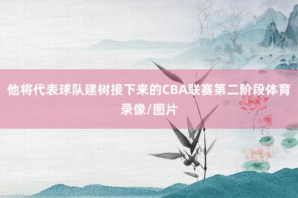 他将代表球队建树接下来的CBA联赛第二阶段体育录像/图片