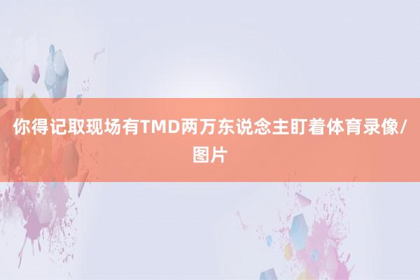 你得记取现场有TMD两万东说念主盯着体育录像/图片