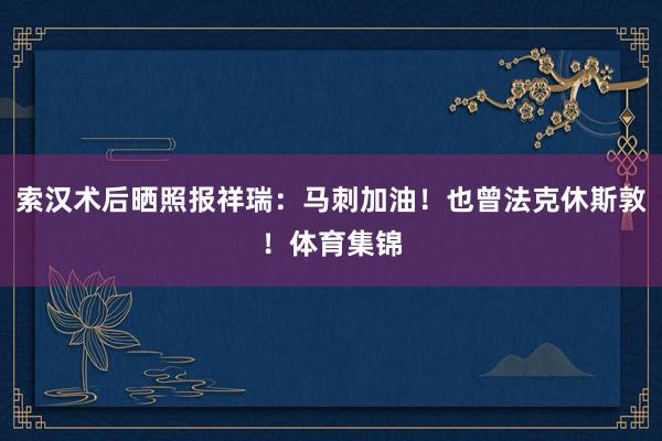 索汉术后晒照报祥瑞：马刺加油！也曾法克休斯敦！体育集锦