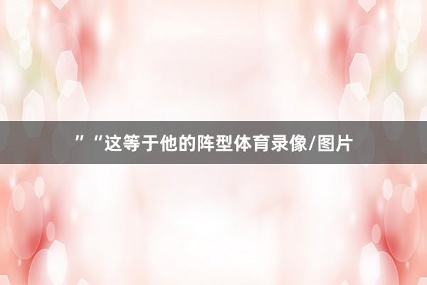 ”　　“这等于他的阵型体育录像/图片