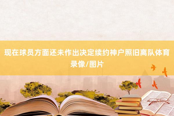 现在球员方面还未作出决定续约神户照旧离队体育录像/图片