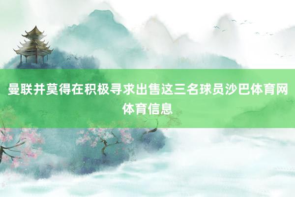 曼联并莫得在积极寻求出售这三名球员沙巴体育网体育信息