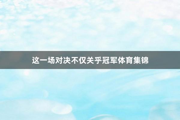这一场对决不仅关乎冠军体育集锦