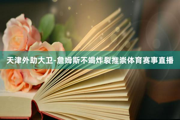 天津外助大卫-詹姆斯不竭炸裂推崇体育赛事直播