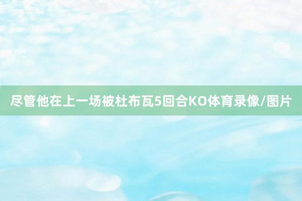 尽管他在上一场被杜布瓦5回合KO体育录像/图片