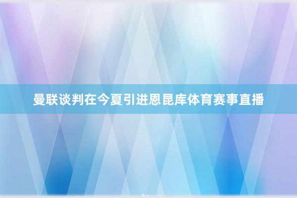 曼联谈判在今夏引进恩昆库体育赛事直播