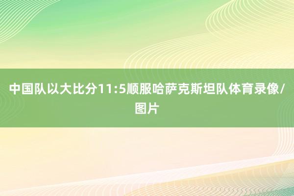 中国队以大比分11:5顺服哈萨克斯坦队体育录像/图片