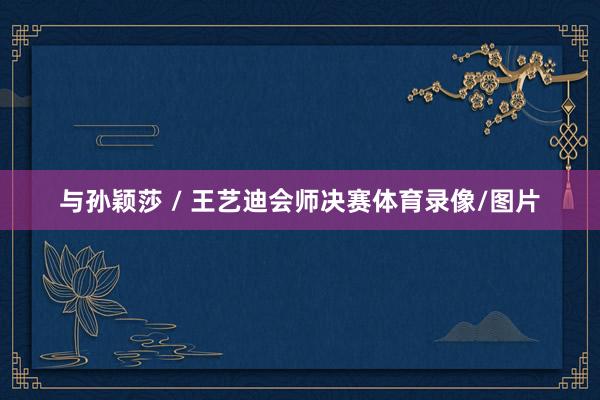 与孙颖莎 / 王艺迪会师决赛体育录像/图片