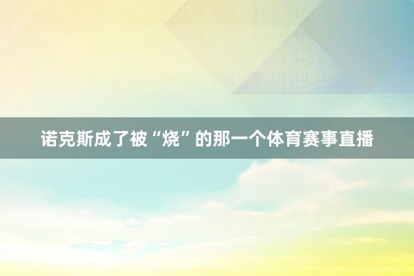 诺克斯成了被“烧”的那一个体育赛事直播