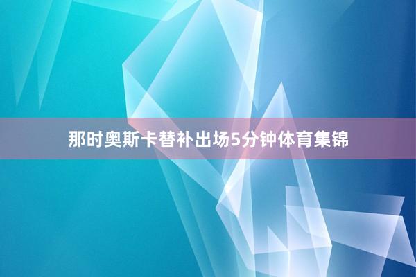 那时奥斯卡替补出场5分钟体育集锦