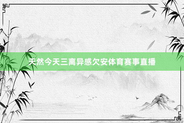 天然今天三离异感欠安体育赛事直播