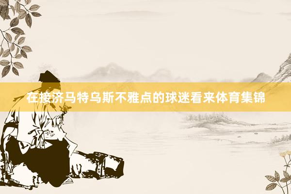 在接济马特乌斯不雅点的球迷看来体育集锦