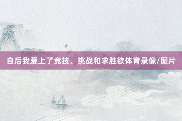 自后我爱上了竞技、挑战和求胜欲体育录像/图片