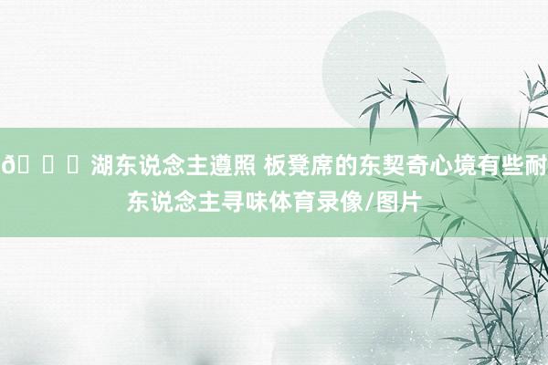 👀湖东说念主遵照 板凳席的东契奇心境有些耐东说念主寻味体育录像/图片