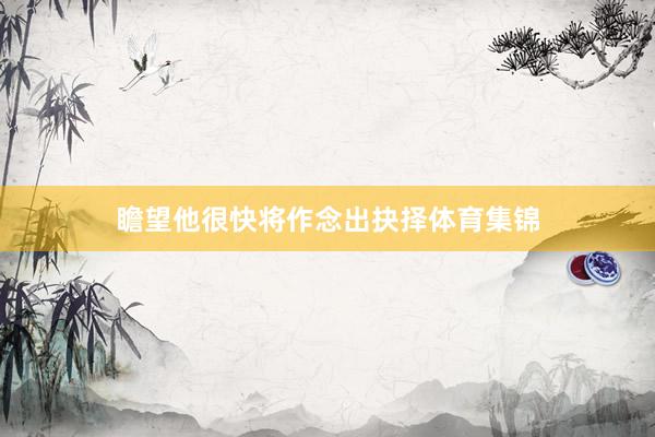 瞻望他很快将作念出抉择体育集锦