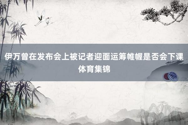 伊万曾在发布会上被记者迎面运筹帷幄是否会下课体育集锦