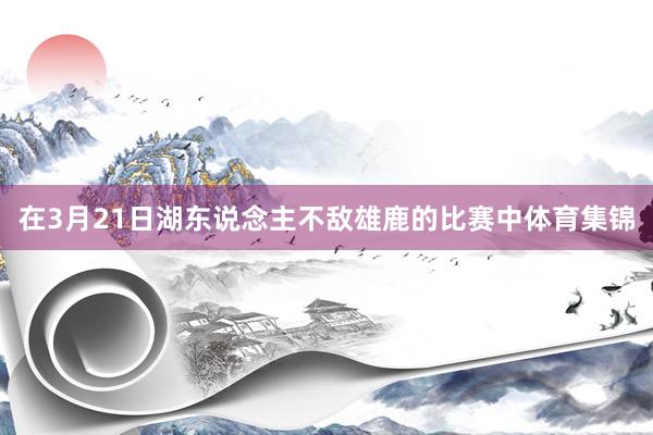 在3月21日湖东说念主不敌雄鹿的比赛中体育集锦