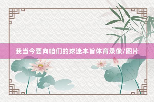 我当今要向咱们的球迷本旨体育录像/图片