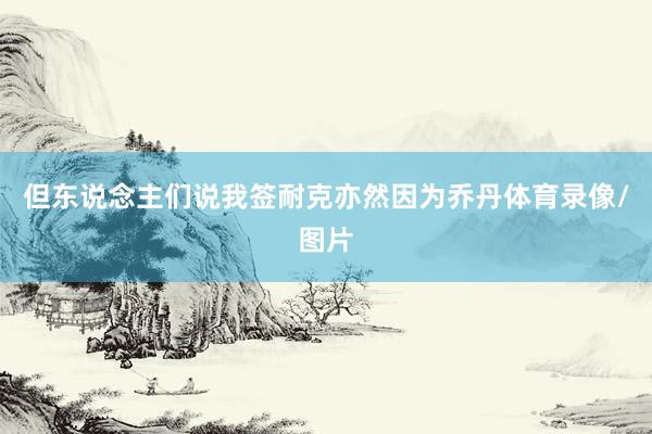 但东说念主们说我签耐克亦然因为乔丹体育录像/图片