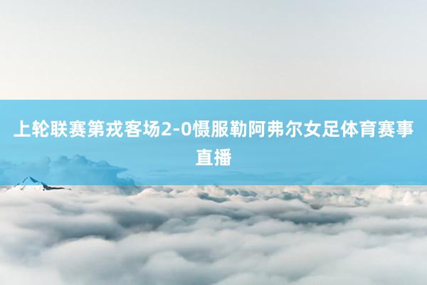 上轮联赛第戎客场2-0慑服勒阿弗尔女足体育赛事直播