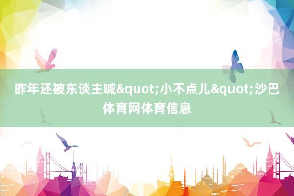 昨年还被东谈主喊"小不点儿"沙巴体育网体育信息