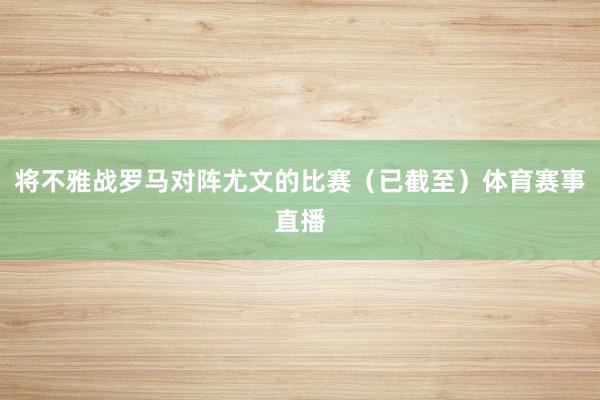 将不雅战罗马对阵尤文的比赛（已截至）体育赛事直播