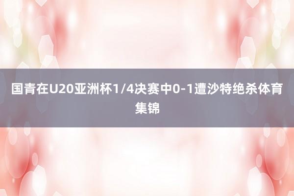 国青在U20亚洲杯1/4决赛中0-1遭沙特绝杀体育集锦
