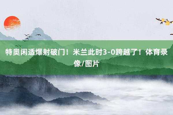特奥闲适爆射破门！米兰此时3-0跨越了！体育录像/图片