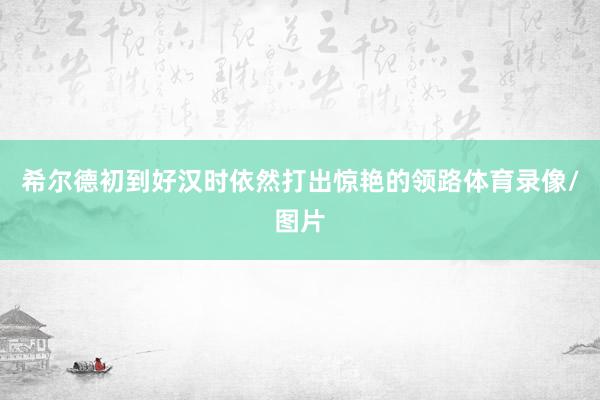 希尔德初到好汉时依然打出惊艳的领路体育录像/图片