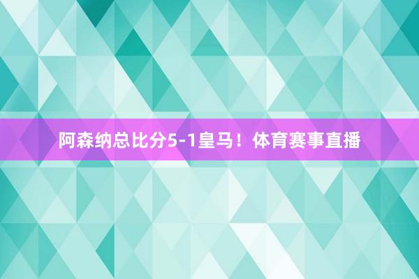 阿森纳总比分5-1皇马！体育赛事直播