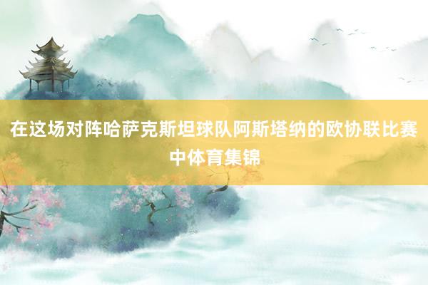 在这场对阵哈萨克斯坦球队阿斯塔纳的欧协联比赛中体育集锦
