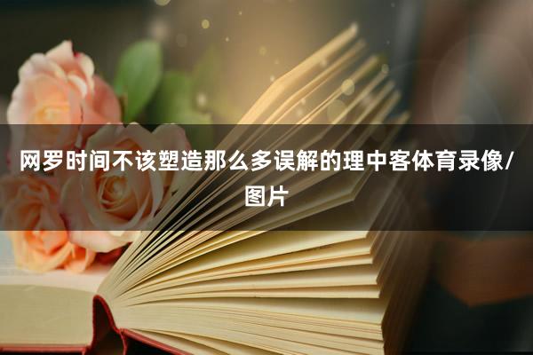 网罗时间不该塑造那么多误解的理中客体育录像/图片
